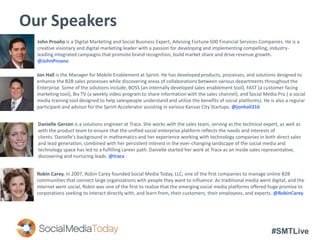 #SMTLive
Our Speakers
John Proaño is a Digital Marketing and Social Business Expert, Advising Fortune 500 Financial Services Companies. He is a
creative visionary and digital marketing leader with a passion for developing and implementing compelling, industry-
leading integrated campaigns that promote brand recognition, build market share and drive revenue growth.
@JohnProano
Danielle Gerson is a solutions engineer at Tracx. She works with the sales team, serving as the technical expert, as well as
with the product team to ensure that the unified social enterprise platform reflects the needs and interests of
clients. Danielle's background in mathematics and her experience working with technology companies in both direct sales
and lead generation, combined with her persistent interest in the ever-changing landscape of the social media and
technology space has led to a fulfilling career path. Danielle started her work at Tracx as an inside sales representative,
discovering and nurturing leads. @tracx
Robin Carey. In 2007, Robin Carey founded Social Media Today, LLC, one of the first companies to manage online B2B
communities that connect large organizations with people they want to influence. As traditional media went digital, and the
internet went social, Robin was one of the first to realize that the emerging social media platforms offered huge promise to
corporations seeking to interact directly with, and learn from, their customers, their employees, and experts. @RobinCarey
Jon Hall is the Manager for Mobile Enablement at Sprint. He has developed products, processes, and solutions designed to
enhance the B2B sales processes while discovering areas of collaborations between various departments throughout the
Enterprise. Some of the solutions include, BOSS (an internally developed sales enablement tool), FAST (a customer facing
marketing tool), Biv TV (a weekly video program to share information with the sales channel), and Social Media Pro ( a social
media training tool designed to help salespeople understand and utilize the benefits of social platforms). He is also a regular
participant and advisor for the Sprint Accelerator assisting in various Kansas City Startups. @jonhall316
 