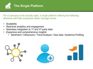 The Single Platform
For a company to be socially agile, a single platform offering the following
elements will help companies better manage social:
• Scalability
• Real-time analytics and engagement
• Seamless integration to 1st and 3rd party data
• Expansive and comprehensive insights
• Sentiment / Influencers / Trend Analysis / Geo data / Audience Profiling
 