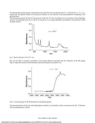 The particularly spectral structure corresponds to the transitions from the ground state 4
I15/2 to the levels 4
I15/2,
4
I15/2
4
I15/2,
respectively. The general feature of the spectrum indicates on the relatively week electron-phonon broadening of the
particular lines.
The absorption spectrum for the Tm3
ions is given in the Fig. 5,6. One can clearly see an occurrence of more sharp-like
structure corresponding to the 3
H6 to 3
H6
3
H5
3
F4 transitions. Low-energy absorption corresponds to the transitions within
the glass matrices.
Fig. 5. Spectral absorption of the Tm3+
ions.
One can not fully to exclude a possibility of low-energy phonons associated with the vibrations of the OH groups
(Fig. 6). Spectral resolution of the absorption and emission spectra was about 1 nm.
Fig. 6. Less-energy part of the IR absorption in the tellurite glasses.
The presented spectra of the rare earth doped glasses indicate on a possibility of their excitation by the Nd3+
-YAG laser
with wavelength about 1.06 µm.
2000 2200 2400 2600 2800 3000 3200 3400
0.1
0.2
0.3
0.4
TM
3+
Absorbance
nm
Tm3+
500 1000 1500 2000
0.1
0.2
0.3
0.4
0.5
Tm
3+
Absorbance
nm
Absorbance
Proc. of SPIE Vol. 5951 595106-5
Downloaded From: http://proceedings.spiedigitallibrary.org/ on 05/28/2015 Terms of Use: http://spiedl.org/terms
 
