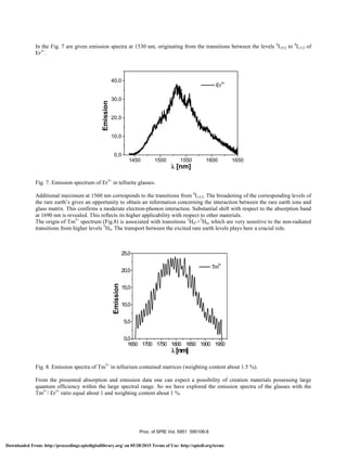 In the Fig. 7 are given emission spectra at 1530 nm, originating from the transitions between the levels 4
I15/2 to 4
I11/2 of
Er3+
.
1450 1500 1550 1600 1650
0,0
10,0
20,0
30,0
40,0
Er
3+
Emission
λ [nm]
Fig. 7. Emission spectrum of Er3+
in tellurite glasses.
Additional maximum at 1560 nm corresponds to the transitions from 4
I13/2. The broadening of the corresponding levels of
the rare earth’s gives an opportunity to obtain an information concerning the interaction between the rare earth ions and
glass matrix. This confirms a moderate electron-phonon interaction. Substantial shift with respect to the absorption band
at 1690 nm is revealed. This reflects its higher applicability with respect to other materials.
The origin of Tm3+
spectrum (Fig.8) is associated with transitions 3
H4->3
H6, which are very sensitive to the non-radiated
transitions from higher levels 5
H4. The transport between the excited rare earth levels plays here a crucial role.
1650 1700 1750 1800 1850 1900 1950
0,0
5,0
10,0
15,0
20,0
25,0
Tm
3+
Emission
λ [nm]
Fig. 8. Emission spectra of Tm3+
in tellurium contained matrices (weighting content about 1.5 %).
From the presented absorption and emission data one can expect a possibility of creation materials possessing large
quantum efficiency within the large spectral range. So we have explored the emission spectra of the glasses with the
Tm3+
/ Er3+
ratio equal about 1 and weighting content about 1 %.
Proc. of SPIE Vol. 5951 595106-6
Downloaded From: http://proceedings.spiedigitallibrary.org/ on 05/28/2015 Terms of Use: http://spiedl.org/terms
 