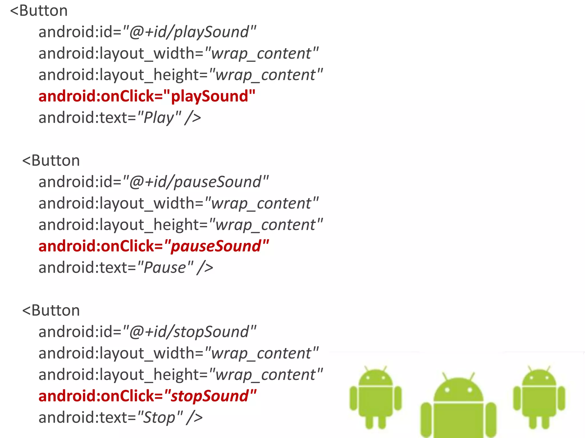 <Button
android:id="@+id/playSound"
android:layout_width="wrap_content"
android:layout_height="wrap_content"
android:onClick="playSound"
android:text="Play" />
<Button
android:id="@+id/pauseSound"
android:layout_width="wrap_content"
android:layout_height="wrap_content"
android:onClick="pauseSound"
android:text="Pause" />
<Button
android:id="@+id/stopSound"
android:layout_width="wrap_content"
android:layout_height="wrap_content"
android:onClick="stopSound"
android:text="Stop" />
 