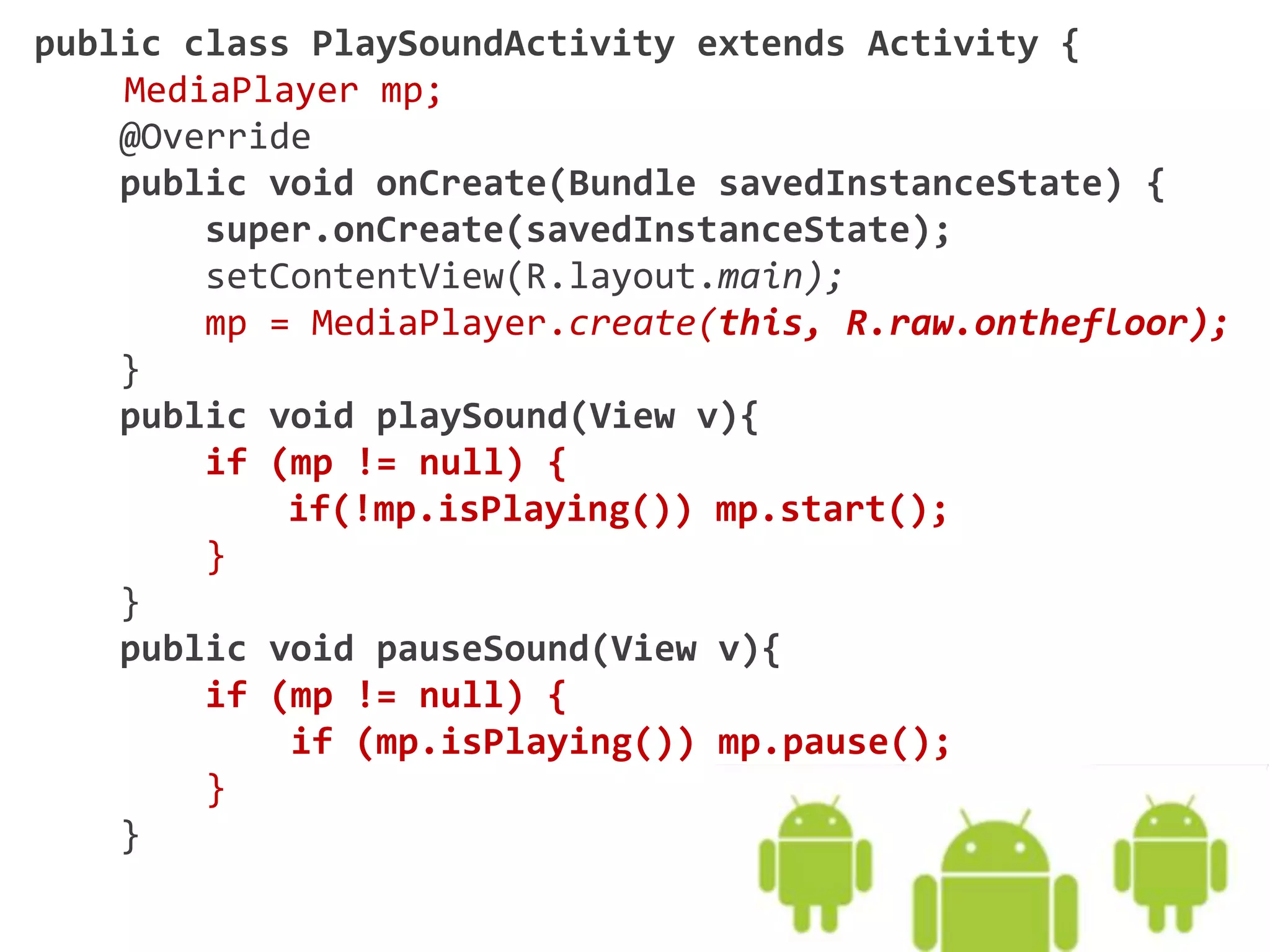 public class PlaySoundActivity extends Activity {
MediaPlayer mp;
@Override
public void onCreate(Bundle savedInstanceState) {
super.onCreate(savedInstanceState);
setContentView(R.layout.main);
mp = MediaPlayer.create(this, R.raw.onthefloor);
}
public void playSound(View v){
if (mp != null) {
if(!mp.isPlaying()) mp.start();
}
}
public void pauseSound(View v){
if (mp != null) {
if (mp.isPlaying()) mp.pause();
}
}
 