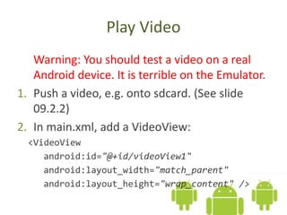 Play Video
Warning: You should test a video on a real
Android device. It is terrible on the Emulator.
1. Push a video, e.g. onto sdcard. (See slide
09.2.2)
2. In main.xml, add a VideoView:
<VideoView
android:id="@+id/videoView1"
android:layout_width="match_parent"
android:layout_height="wrap_content" />
 