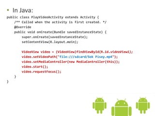 • In Java:
public class PlayVideoActivity extends Activity {
/** Called when the activity is first created. */
@Override
public void onCreate(Bundle savedInstanceState) {
super.onCreate(savedInstanceState);
setContentView(R.layout.main);
VideoView video = (VideoView)findViewById(R.id.videoView1);
video.setVideoPath("file:///sdcard/Sok Pisey.mp4");
video.setMediaController(new MediaController(this));
video.start();
video.requestFocus();
}
}
 