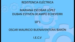 RESISTENCIA ELÉCTRICA
MARIANA ESCOBAR LÓPEZ
DUBAN ESTIVEN OCAMPO ECHEVERRI
10°1
OSCAR MAURICIO BUENAVENTURA BARÓN
I.E.C.V
 