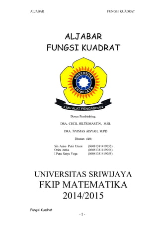 ALJABAR FUNGSI KUADRAT
Fungsi Kuadrat
- 1 -
ALJABAR
FUNGSI KUADRAT
Dosen Pembimbing:
DRA. CECIL HILTRIMARTIN, M.SI.
DRA. NYIMAS AISYAH, M.PD
Disusun oleh:
Siti Anisa Putri Utami (06081381419053)
Oriza zativa (06081381419054)
I Putu Satya Yoga (06081381419055)
UNIVERSITAS SRIWIJAYA
FKIP MATEMATIKA
2014/2015
 