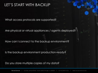 ServerCentral
LET’S START WITH BACKUP
What access protocols are supported?
Are physical or virtual appliances / agents deployed?
How can I connect to the backup environment?
Is the backup environment production-ready?
Do you store multiple copies of my data?
 
