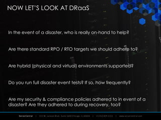 ServerCentral
NOW LET’S LOOK AT DRaaS
In the event of a disaster, who is really on-hand to help?
Are there standard RPO / RTO targets we should adhere to?
Are hybrid (physical and virtual) environments supported?
Do you run full disaster event tests? If so, how frequently?
Are my security & compliance policies adhered to in event of a
disaster? Are they adhered to during recovery, too?
 