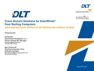 Cross Domain Solutions for SolarWinds®
from Sterling Computers
Presented By:
Ed Bender
SolarWinds Worldwide, LLC
Senior Federal SE Manager
ed.bender@solarwinds.com
410-286-3060 (office)
Ben Chernicoff
Sterling Computers Corp.
Software Architect
Ben.Chernicoff@sterlingcomputers.com
503-926-6513(office)
VIEW AND NAVIGATE STATUS OF NETWORKS ON A SINGLE SCREEN
 