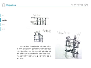 Upcycling
잡지,신문,메모장,프린트물이나 여러 가지 팜플렛 같은 경
우 부피가 작아 잃어버리기 쉽고 책상 위에 어수선하게 놓여있다.
그리고 침대에서 보고 머리 맡에 두고 자게 될 경우 다음날 침대
위에 널브러져 있어 다시 정리해야 한다. 그래서 이러한 것들만
따로 보관하여 정리하기 편하고 바로 볼 수 있게끔 하는 것을 만
들고 싶었다.
재료
아이디어
과정
완성
자유주제 (잡지/신문 수납함)
 