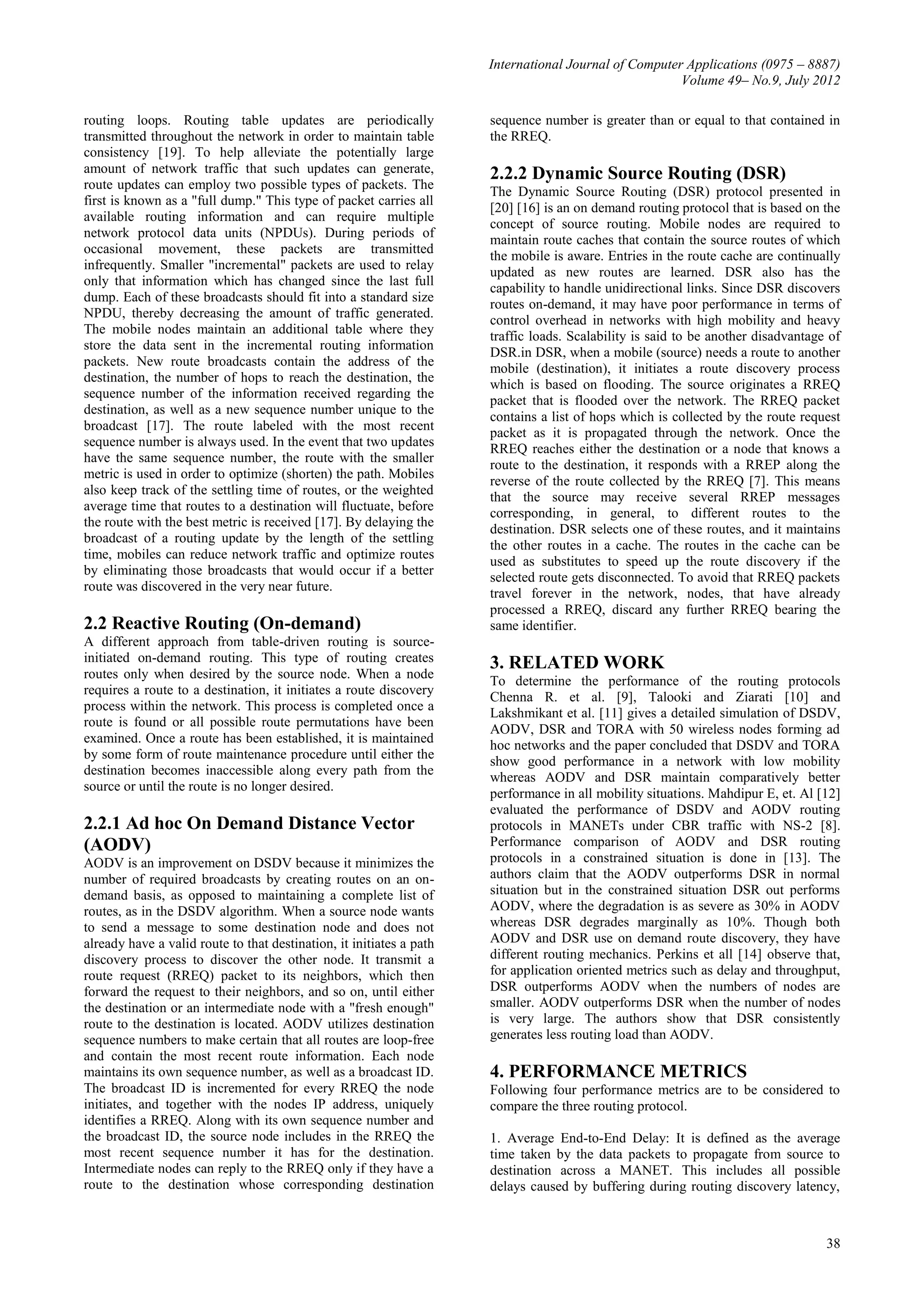 International Journal of Computer Applications (0975 – 8887)
Volume 49– No.9, July 2012
38
routing loops. Routing table updates are periodically
transmitted throughout the network in order to maintain table
consistency [19]. To help alleviate the potentially large
amount of network traffic that such updates can generate,
route updates can employ two possible types of packets. The
first is known as a "full dump." This type of packet carries all
available routing information and can require multiple
network protocol data units (NPDUs). During periods of
occasional movement, these packets are transmitted
infrequently. Smaller "incremental" packets are used to relay
only that information which has changed since the last full
dump. Each of these broadcasts should fit into a standard size
NPDU, thereby decreasing the amount of traffic generated.
The mobile nodes maintain an additional table where they
store the data sent in the incremental routing information
packets. New route broadcasts contain the address of the
destination, the number of hops to reach the destination, the
sequence number of the information received regarding the
destination, as well as a new sequence number unique to the
broadcast [17]. The route labeled with the most recent
sequence number is always used. In the event that two updates
have the same sequence number, the route with the smaller
metric is used in order to optimize (shorten) the path. Mobiles
also keep track of the settling time of routes, or the weighted
average time that routes to a destination will fluctuate, before
the route with the best metric is received [17]. By delaying the
broadcast of a routing update by the length of the settling
time, mobiles can reduce network traffic and optimize routes
by eliminating those broadcasts that would occur if a better
route was discovered in the very near future.
2.2 Reactive Routing (On-demand)
A different approach from table-driven routing is source-
initiated on-demand routing. This type of routing creates
routes only when desired by the source node. When a node
requires a route to a destination, it initiates a route discovery
process within the network. This process is completed once a
route is found or all possible route permutations have been
examined. Once a route has been established, it is maintained
by some form of route maintenance procedure until either the
destination becomes inaccessible along every path from the
source or until the route is no longer desired.
2.2.1 Ad hoc On Demand Distance Vector
(AODV)
AODV is an improvement on DSDV because it minimizes the
number of required broadcasts by creating routes on an on-
demand basis, as opposed to maintaining a complete list of
routes, as in the DSDV algorithm. When a source node wants
to send a message to some destination node and does not
already have a valid route to that destination, it initiates a path
discovery process to discover the other node. It transmit a
route request (RREQ) packet to its neighbors, which then
forward the request to their neighbors, and so on, until either
the destination or an intermediate node with a "fresh enough"
route to the destination is located. AODV utilizes destination
sequence numbers to make certain that all routes are loop-free
and contain the most recent route information. Each node
maintains its own sequence number, as well as a broadcast ID.
The broadcast ID is incremented for every RREQ the node
initiates, and together with the nodes IP address, uniquely
identifies a RREQ. Along with its own sequence number and
the broadcast ID, the source node includes in the RREQ the
most recent sequence number it has for the destination.
Intermediate nodes can reply to the RREQ only if they have a
route to the destination whose corresponding destination
sequence number is greater than or equal to that contained in
the RREQ.
2.2.2 Dynamic Source Routing (DSR)
The Dynamic Source Routing (DSR) protocol presented in
[20] [16] is an on demand routing protocol that is based on the
concept of source routing. Mobile nodes are required to
maintain route caches that contain the source routes of which
the mobile is aware. Entries in the route cache are continually
updated as new routes are learned. DSR also has the
capability to handle unidirectional links. Since DSR discovers
routes on-demand, it may have poor performance in terms of
control overhead in networks with high mobility and heavy
traffic loads. Scalability is said to be another disadvantage of
DSR.in DSR, when a mobile (source) needs a route to another
mobile (destination), it initiates a route discovery process
which is based on flooding. The source originates a RREQ
packet that is flooded over the network. The RREQ packet
contains a list of hops which is collected by the route request
packet as it is propagated through the network. Once the
RREQ reaches either the destination or a node that knows a
route to the destination, it responds with a RREP along the
reverse of the route collected by the RREQ [7]. This means
that the source may receive several RREP messages
corresponding, in general, to different routes to the
destination. DSR selects one of these routes, and it maintains
the other routes in a cache. The routes in the cache can be
used as substitutes to speed up the route discovery if the
selected route gets disconnected. To avoid that RREQ packets
travel forever in the network, nodes, that have already
processed a RREQ, discard any further RREQ bearing the
same identifier.
3. RELATED WORK
To determine the performance of the routing protocols
Chenna R. et al. [9], Talooki and Ziarati [10] and
Lakshmikant et al. [11] gives a detailed simulation of DSDV,
AODV, DSR and TORA with 50 wireless nodes forming ad
hoc networks and the paper concluded that DSDV and TORA
show good performance in a network with low mobility
whereas AODV and DSR maintain comparatively better
performance in all mobility situations. Mahdipur E, et. Al [12]
evaluated the performance of DSDV and AODV routing
protocols in MANETs under CBR traffic with NS-2 [8].
Performance comparison of AODV and DSR routing
protocols in a constrained situation is done in [13]. The
authors claim that the AODV outperforms DSR in normal
situation but in the constrained situation DSR out performs
AODV, where the degradation is as severe as 30% in AODV
whereas DSR degrades marginally as 10%. Though both
AODV and DSR use on demand route discovery, they have
different routing mechanics. Perkins et all [14] observe that,
for application oriented metrics such as delay and throughput,
DSR outperforms AODV when the numbers of nodes are
smaller. AODV outperforms DSR when the number of nodes
is very large. The authors show that DSR consistently
generates less routing load than AODV.
4. PERFORMANCE METRICS
Following four performance metrics are to be considered to
compare the three routing protocol.
1. Average End-to-End Delay: It is defined as the average
time taken by the data packets to propagate from source to
destination across a MANET. This includes all possible
delays caused by buffering during routing discovery latency,
 