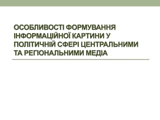 ОСОБЛИВОСТІ ФОРМУВАННЯ
ІНФОРМАЦІЙНОЇ КАРТИНИ У
ПОЛІТИЧНІЙ СФЕРІ ЦЕНТРАЛЬНИМИ
ТА РЕГІОНАЛЬНИМИ МЕДІА
 