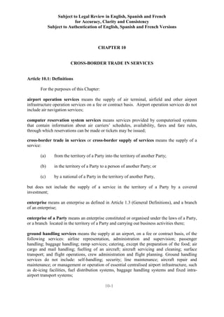 Subject to Legal Review in English, Spanish and French
for Accuracy, Clarity and Consistency
Subject to Authentication of English, Spanish and French Versions
10-1
CHAPTER 10
CROSS-BORDER TRADE IN SERVICES
Article 10.1: Definitions
For the purposes of this Chapter:
airport operation services means the supply of air terminal, airfield and other airport
infrastructure operation services on a fee or contract basis. Airport operation services do not
include air navigation services;
computer reservation system services means services provided by computerised systems
that contain information about air carriers’ schedules, availability, fares and fare rules,
through which reservations can be made or tickets may be issued;
cross-border trade in services or cross-border supply of services means the supply of a
service:
(a) from the territory of a Party into the territory of another Party;
(b) in the territory of a Party to a person of another Party; or
(c) by a national of a Party in the territory of another Party,
but does not include the supply of a service in the territory of a Party by a covered
investment;
enterprise means an enterprise as defined in Article 1.3 (General Definitions), and a branch
of an enterprise;
enterprise of a Party means an enterprise constituted or organised under the laws of a Party,
or a branch located in the territory of a Party and carrying out business activities there;
ground handling services means the supply at an airport, on a fee or contract basis, of the
following services: airline representation, administration and supervision; passenger
handling; baggage handling; ramp services; catering, except the preparation of the food; air
cargo and mail handling; fuelling of an aircraft; aircraft servicing and cleaning; surface
transport; and flight operations, crew administration and flight planning. Ground handling
services do not include: self-handling; security; line maintenance; aircraft repair and
maintenance; or management or operation of essential centralised airport infrastructure, such
as de-icing facilities, fuel distribution systems, baggage handling systems and fixed intra-
airport transport systems;
 