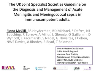 The UK Joint Specialist Societies Guideline on
the Diagnosis and Management of Acute
Meningitis and Meningococcal sepsis in
immunocompetent adults.
Fiona McGill, RS Heyderman, BD Michael, S Defres, NJ
Beeching, R Borrow, A Miller, L Glennie, O Gaillemin, D
Wyncoll, E Kaczmarski, S Nadel, G Thwaites, J Cohen,
NWS Davies, A Rhodes, R Read, T Solomon
British Infection Association
Public Health England
Intensive Care Society
Association of British Neurologists
Society for Acute Medicine
Meningitis Research Foundation
 