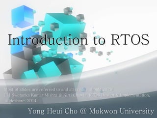 Introduction to RTOS
Yong Heui Cho @ Mokwon University
Most of slides are referred to and all credits should go to:
[1] Swetanka Kumar Mishra & Kirti Chawla, RTOS Design & Implementation,
slideshare, 2014.
 