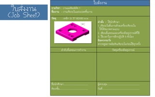 ãใºบÊสÑัè่§ง§งÒา¹น
(Job Sheet)
ใบสั่งงาน)
รายวิชา : งานแม่พิมพ์ตัด 1)
ชื่องาน : งานเจียระไนแผ่นปลดชิ้นงาน)
วัสดุ : เหล็ก St 37 80X80 ม.ม.) )
คำสั่ง : ให้นักศึกษา)
1. เจียระไนชิ้นงานด้วยเครื่องเจียระไน)
ให้ได้ขนาดตามแบบ )
2. เขียนขั้นตอนและเครื่องมืออุปกรณ์ที่ใช้)
3. ใช้เวลาในการฝึกปฏิบัติ 5 ชั่วโมง)
ข้อควรระวัง)
ตรวจดูสภาพล้อหินเจียระไนก่อนใช้ทุกครั้ง )
ลำดับขั้นตอนการทำงาน) วัสดุเครื่องมืออุปกรณ์)
)
)
)
)
)
ชื่อนักศึกษา.....................................)
ห้อง/ชั้น...........................................)
ผู้ควบคุม.................................................)
วันที่........................................................)
 