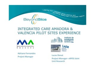 Slide 1
INTEGRATED CARE AMADORA &
VALENCIA PILOT SITES EXPERIENCE
Lucas Donat
Project Manager- eRPSS Joint
Unit Research
Adriano Fernandes
Project Manager
 
