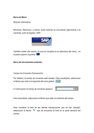 Barra de Menú
Botones Interactivos
Minimizar, Maximizar, y Cerrar: estos botones se encuentran ligeramente a la
izquierda, junto al logotipo SAP:
También existe otra opción, la cual se visualiza en la estructura del menú, en
la parte superior izquierda.
Barra de herramientas estándar.
Campo de Comando (Transacción)
Por defecto, el campo de comando está cerrado. Para visualizarlo, seleccionar
la flecha que está a la izquierda del icono grabar:
A continuación el campo de comando aparece:
Para esconderlo, seleccionar la flecha que está a la derecha del campo.
Para visualizar la lista de las últimas transacciones que se han utilizado,
seleccionar la flecha que se encuentra al final en la parte derecha del
campo.
 