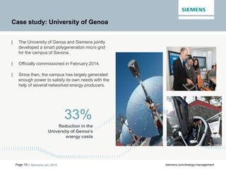 © Siemens plc 2015Page 15 siemens.com/energy-management
Case study: University of Genoa
| The University of Genoa and Siemens jointly
developed a smart polygeneration micro grid
for the campus of Savona.
| Officially commissioned in February 2014.
| Since then, the campus has largely generated
enough power to satisfy its own needs with the
help of several networked energy producers.
33%
Reduction in the
University of Genoa’s
energy costs
 