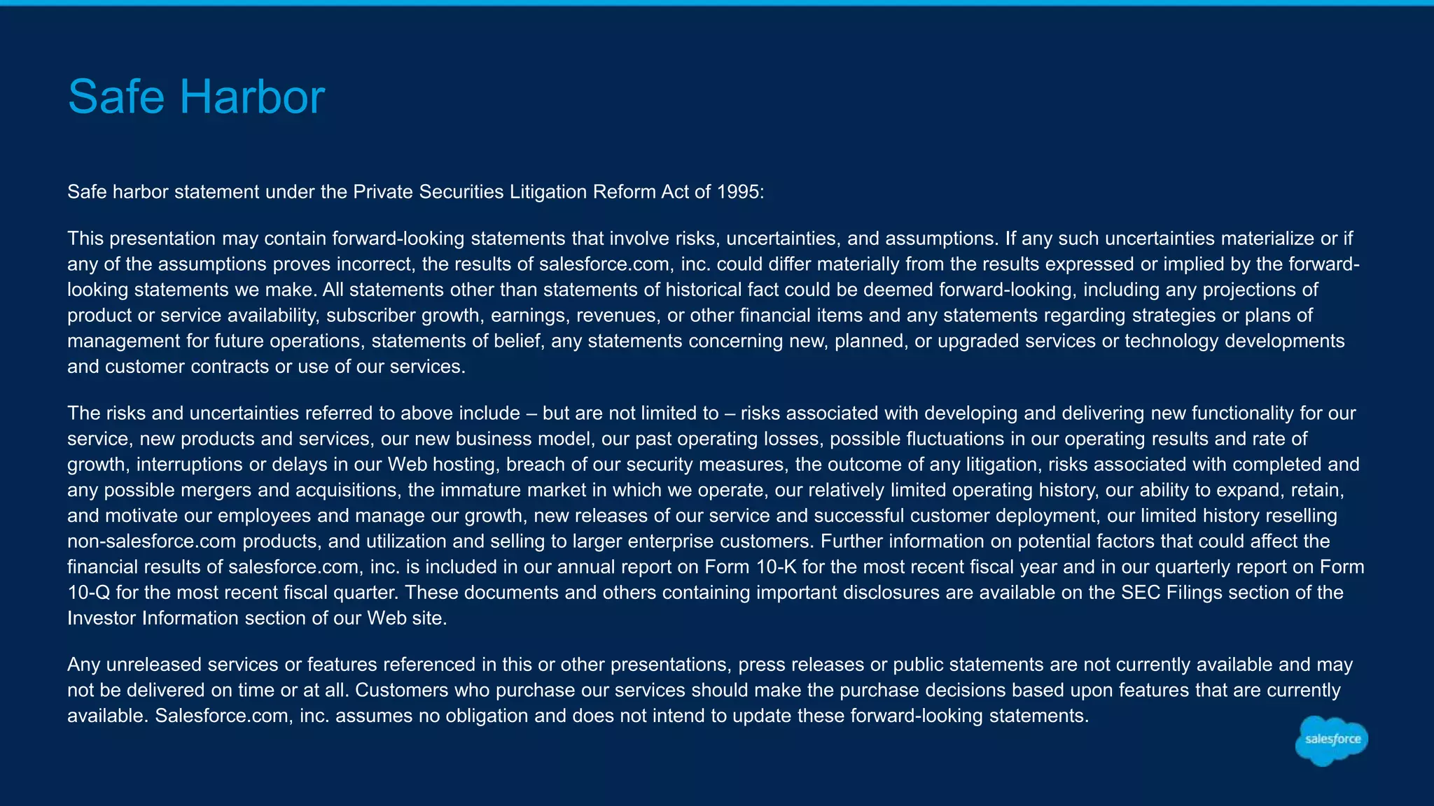 Safe Harbor
Safe harbor statement under the Private Securities Litigation Reform Act of 1995:
This presentation may contain forward-looking statements that involve risks, uncertainties, and assumptions. If any such uncertainties materialize or if
any of the assumptions proves incorrect, the results of salesforce.com, inc. could differ materially from the results expressed or implied by the forward-
looking statements we make. All statements other than statements of historical fact could be deemed forward-looking, including any projections of
product or service availability, subscriber growth, earnings, revenues, or other financial items and any statements regarding strategies or plans of
management for future operations, statements of belief, any statements concerning new, planned, or upgraded services or technology developments
and customer contracts or use of our services.
The risks and uncertainties referred to above include – but are not limited to – risks associated with developing and delivering new functionality for our
service, new products and services, our new business model, our past operating losses, possible fluctuations in our operating results and rate of
growth, interruptions or delays in our Web hosting, breach of our security measures, the outcome of any litigation, risks associated with completed and
any possible mergers and acquisitions, the immature market in which we operate, our relatively limited operating history, our ability to expand, retain,
and motivate our employees and manage our growth, new releases of our service and successful customer deployment, our limited history reselling
non-salesforce.com products, and utilization and selling to larger enterprise customers. Further information on potential factors that could affect the
financial results of salesforce.com, inc. is included in our annual report on Form 10-K for the most recent fiscal year and in our quarterly report on Form
10-Q for the most recent fiscal quarter. These documents and others containing important disclosures are available on the SEC Filings section of the
Investor Information section of our Web site.
Any unreleased services or features referenced in this or other presentations, press releases or public statements are not currently available and may
not be delivered on time or at all. Customers who purchase our services should make the purchase decisions based upon features that are currently
available. Salesforce.com, inc. assumes no obligation and does not intend to update these forward-looking statements.
 