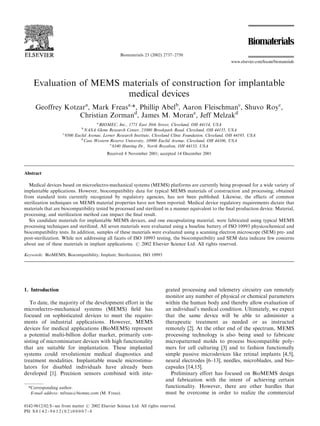 Biomaterials 23 (2002) 2737–2750
Evaluation of MEMS materials of construction for implantable
medical devices
Geoffrey Kotzara
, Mark Freasa,
*, Phillip Abelb
, Aaron Fleischmanc
, Shuvo Royc
,
Christian Zormand
, James M. Morane
, Jeff Melzakd
a
BIOMEC, Inc., 1771 East 30th Street, Cleveland, OH 44114, USA
b
NASA Glenn Research Center, 21000 Brookpark Road, Cleveland, OH 44135, USA
c
9500 Euclid Avenue, Lerner Research Institute, Cleveland Clinic Foundation, Cleveland, OH 44195, USA
d
Case Western Reserve University, 10900 Euclid Avenue, Cleveland, OH 44106, USA
e
8340 Hunting Dr., North Royalton, OH 44133, USA
Received 8 November 2001; accepted 14 December 2001
Abstract
Medical devices based on microelectro-mechanical systems (MEMS) platforms are currently being proposed for a wide variety of
implantable applications. However, biocompatibility data for typical MEMS materials of construction and processing, obtained
from standard tests currently recognized by regulatory agencies, has not been published. Likewise, the effects of common
sterilization techniques on MEMS material properties have not been reported. Medical device regulatory requirements dictate that
materials that are biocompatibility tested be processed and sterilized in a manner equivalent to the ﬁnal production device. Material,
processing, and sterilization method can impact the ﬁnal result.
Six candidate materials for implantable MEMS devices, and one encapsulating material, were fabricated using typical MEMS
processing techniques and sterilized. All seven materials were evaluated using a baseline battery of ISO 10993 physicochemical and
biocompatibility tests. In addition, samples of these materials were evaluated using a scanning electron microscope (SEM) pre- and
post-sterilization. While not addressing all facets of ISO 10993 testing, the biocompatibility and SEM data indicate few concerns
about use of these materials in implant applications. r 2002 Elsevier Science Ltd. All rights reserved.
Keywords: BioMEMS; Biocompatibility; Implant; Sterilization; ISO 10993
1. Introduction
To date, the majority of the development effort in the
microelectro-mechanical systems (MEMS) ﬁeld has
focused on sophisticated devices to meet the require-
ments of industrial applications. However, MEMS
devices for medical applications (BioMEMS) represent
a potential multi-billion dollar market, primarily con-
sisting of microminiature devices with high functionality
that are suitable for implantation. These implanted
systems could revolutionize medical diagnostics and
treatment modalities. Implantable muscle microstimu-
lators for disabled individuals have already been
developed [1]. Precision sensors combined with inte-
grated processing and telemetry circuitry can remotely
monitor any number of physical or chemical parameters
within the human body and thereby allow evaluation of
an individual’s medical condition. Ultimately, we expect
that the same device will be able to administer a
therapeutic treatment as needed or as instructed
remotely [2]. At the other end of the spectrum, MEMS
processing technology is also being used to fabricate
micropatterned molds to process biocompatible poly-
mers for cell culturing [3] and to fashion functionally
simple passive microdevices like retinal implants [4,5],
neural electrodes [6–13], needles, microblades, and bio-
capsules [14,15].
Preliminary effort has focused on BioMEMS design
and fabrication with the intent of achieving certain
functionality. However, there are other hurdles that
must be overcome in order to realize the commercial
*Corresponding author.
E-mail address: mfreas@biomec.com (M. Freas).
0142-9612/02/$ - see front matter r 2002 Elsevier Science Ltd. All rights reserved.
PII: S 0 1 4 2 - 9 6 1 2 ( 0 2 ) 0 0 0 0 7 - 8
 