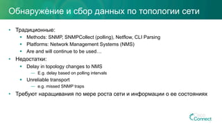 Обнаружение и сбор данных по топологии сети
•  Традиционные:
§  Methods: SNMP, SNMPCollect (polling), Netflow, CLI Parsing
§  Platforms: Network Management Systems (NMS)
§  Are and will continue to be used…
•  Недостатки:
§  Delay in topology changes to NMS
—  E.g. delay based on polling intervals
§  Unreliable transport
—  e.g. missed SNMP traps
•  Требуют наращивания по мере роста сети и информации о ее состояниях
17
 