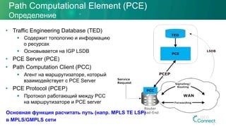 Path Computational Element (PCE)
Определение
•  Traffic Engineering Database (TED)
§  Содержит топологию и информацию
о ресурсах
§  Основывается на IGP LSDB
•  PCE Server (PCE)
•  Path Computation Client (PCC)
§  Агент на маршрутизаторе, который
взаимодействует с PCE Server
•  PCE Protocol (PCEP)
§  Протокол работающий между PCC
на маршрутизаторе и PCE server
24
Основная функция расчитать путь (напр. MPLS TE LSP)
в MPLS/GMPLS сети
 