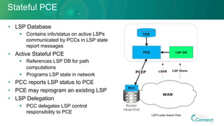 Stateful PCE
•  LSP Database
§  Contains info/status on active LSPs
communicated by PCCs in LSP state
report messages
•  Active Stateful PCE
§  References LSP DB for path
computations
§  Programs LSP state in network
•  PCC reports LSP status to PCE
•  PCE may reprogram an existing LSP
•  LSP Delegation
§  PCC delegates LSP control
responsibility to PCE
LSP=Label Switch Path
26
 