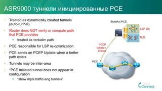 ASR9000 туннели инициированные PCE
•  Treated as dynamically created tunnels
(auto-tunnel)
•  Router does NOT verify or compute path
that PCE provides
§  treated as verbatim path
•  PCE responsible for LSP re-optimization
•  PCE sends an PCEP Update when a better
path exists
•  Tunnels may be inter-area
•  *PCE Initiated tunnel does not appear in
configuration
§  “show mpls traffic-eng tunnels”
PCEP
Initiate /
Create
Stateful PCE
TED
LSP DB
PCC
27
 