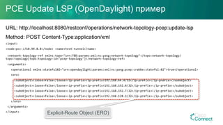PCE Update LSP (OpenDaylight) пример
URL: http://localhost:8080/restconf/operations/network-topology-pcep:update-lsp
Method: POST Content-Type:application/xml
<input>		
<node>pcc://10.99.8.8</node>	<name>test-tunnel</name>	
	<network-topology-ref	xmlns:topo="urn:TBD:params:xml:ns:yang:network-topology">/topo:network-topology/
topo:topology[topo:topology-id="pcep-topology"]</network-topology-ref>	
	<arguments>	
			<operational	xmlns:stateful02="urn:opendaylight:params:xml:ns:yang:pcep:crabbe:stateful:02">true</operational>	
			<ero>	
					<subobject><loose>false</loose><ip-prefix><ip-prefix>192.168.64.4/32</ip-prefix></ip-prefix></subobject>	
					<subobject><loose>false</loose><ip-prefix><ip-prefix>192.168.192.4/32</ip-prefix></ip-prefix></subobject>	
					<subobject><loose>false</loose><ip-prefix><ip-prefix>192.168.192.7/32</ip-prefix></ip-prefix></subobject>	
					<subobject><loose>false</loose><ip-prefix><ip-prefix>192.168.128.3/32</ip-prefix></ip-prefix></subobject>	
			</ero>	
	</arguments>	
</input>	
Explicit-Route Object (ERO)
31
 