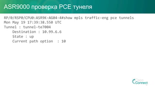 ASR9000 проверка PCE тунеля
RP/0/RSP0/CPU0:ASR9K-AG04-4#show	mpls	traffic-eng	pce	tunnels		
Mon	May	19	17:39:38.550	UTC	
Tunnel	:	tunnel-te7004	
				Destination	:	10.99.6.6	
				State	:	up	
				Current	path	option		:	10	
32
 