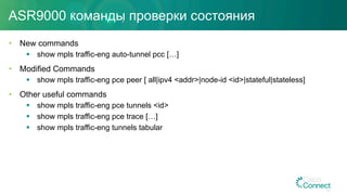 ASR9000 команды проверки состояния
•  New commands
§  show mpls traffic-eng auto-tunnel pcc […]
•  Modified Commands
§  show mpls traffic-eng pce peer [ all|ipv4 <addr>|node-id <id>|stateful|stateless]
•  Other useful commands
§  show mpls traffic-eng pce tunnels <id>
§  show mpls traffic-eng pce trace […]
§  show mpls traffic-eng tunnels tabular
33
 