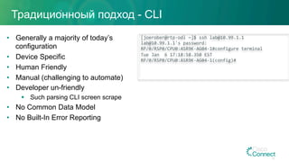 Традиционноый подход - CLI
•  Generally a majority of today’s
configuration
•  Device Specific
•  Human Friendly
•  Manual (challenging to automate)
•  Developer un-friendly
§  Such parsing CLI screen scrape
•  No Common Data Model
•  No Built-In Error Reporting
[joerober@rtp-odl	~]$	ssh	lab@10.99.1.1	
lab@10.99.1.1's	password:		
RP/0/RSP0/CPU0:ASR9K-AG04-1#configure	terminal		
Tue	Jan		6	17:18:58.350	EST	
RP/0/RSP0/CPU0:ASR9K-AG04-1(config)#		
39
 