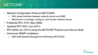 NETCONF
•  Network Configuration Protocol (NETCONF)
§  XML based interface between network device and NMS
§  Mechanism to manage, configure, and monitor network device
•  Published RFC 4741 (Dec 2006)
•  Updated RFC 6241 (Jun 2011)
•  RFC 6242 (Jun 2011) Using the NETCONF Protocol over Secure Shell
•  Overcome SNMP Limitations
§  2003 IAB Network Management Workshop (RFC3535)
40
 