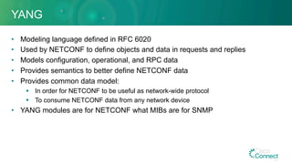 YANG
•  Modeling language defined in RFC 6020
•  Used by NETCONF to define objects and data in requests and replies
•  Models configuration, operational, and RPC data
•  Provides semantics to better define NETCONF data
•  Provides common data model:
§  In order for NETCONF to be useful as network-wide protocol
§  To consume NETCONF data from any network device
•  YANG modules are for NETCONF what MIBs are for SNMP
41
 