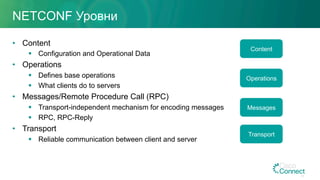 NETCONF Уровни
•  Content
§  Configuration and Operational Data
•  Operations
§  Defines base operations
§  What clients do to servers
•  Messages/Remote Procedure Call (RPC)
§  Transport-independent mechanism for encoding messages
§  RPC, RPC-Reply
•  Transport
§  Reliable communication between client and server
Content
Operations
Messages
Transport
43
 