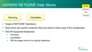 ASR9000 NETCONF Data Stores
§  Target of NETCONF Operations
§  Data stores are named containers that may hold an entire copy of the configuration
§  IOS XR Supported Datastores:
§  <running>
§  <candidate>
§  *XR two stage commit (no startup datastore)
Running Candidate
Transport
RPC
Operations
Content
46
 