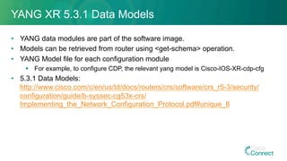 YANG XR 5.3.1 Data Models
•  YANG data modules are part of the software image.
•  Models can be retrieved from router using <get-schema> operation.
•  YANG Model file for each configuration module
§  For example, to configure CDP, the relevant yang model is Cisco-IOS-XR-cdp-cfg
•  5.3.1 Data Models:
http://www.cisco.com/c/en/us/td/docs/routers/crs/software/crs_r5-3/security/
configuration/guide/b-syssec-cg53x-crs/
Implementing_the_Network_Configuration_Protocol.pdf#unique_8
47
 