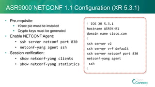 ASR9000 NETCONF 1.1 Configuration (XR 5.3.1)
•  Pre-requisite:
§  k9sec pie must be installed
§  Crypto keys must be generated
•  Enable NETCONF Agent:
•  ssh	server	netconf	port	830	
•  netconf-yang	agent	ssh	
•  Session verification:
•  show	netconf-yang	clients	
•  show	netconf-yang	statistics	
!	IOS	XR	5.3.1	
hostname	ASR9K-R1	
domain	name	cisco.com	
!	
ssh	server	v2	
ssh	server	vrf	default	
ssh	server	netconf	port	830	
netconf-yang	agent	
	ssh	
!	
48
 