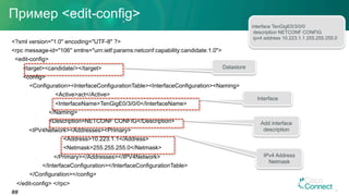 Пример <edit-config>
<?xml version="1.0" encoding="UTF-8" ?>
<rpc message-id="106" xmlns="urn:ietf:params:netconf:capability:candidate:1.0">
<edit-config>
<target><candidate/></target>
<config>
<Configuration><InterfaceConfigurationTable><InterfaceConfiguration><Naming>
<Active>act</Active>
<InterfaceName>TenGigE0/3/0/0</InterfaceName>
</Naming>
<Description>NETCONF CONFIG</Description>
<IPV4Network><Addresses><Primary>
<Address>10.223.1.1</Address>
<Netmask>255.255.255.0</Netmask>
</Primary></Addresses></IPV4Network>
</InterfaceConfiguration></InterfaceConfigurationTable>
</Configuration></config>
</edit-config> </rpc>
##
Datastore
Interface
Add interface
description
IPv4 Address
Netmask
interface TenGigE0/3/0/0
description NETCONF CONFIG
ipv4 address 10.223.1.1 255.255.255.0
51
 