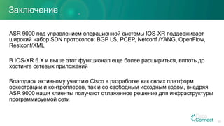 Заключение
ASR 9000 под управлением операционной системы IOS-XR поддерживает
широкий набор SDN протоколов: BGP LS, PCEP, Netconf /YANG, OpenFlow,
Restconf/XML
В IOS-XR 6.X и выше этот функционал еще более расшириться, вплоть до
хостинга сетевых приложений
Благодаря активному участию Cisco в разработке как своих платформ
оркестрации и контроллеров, так и со свободным исходным кодом, внедряя
ASR 9000 наши клиенты получают отлаженное решение для инфраструктуры
программируемой сети
54
 