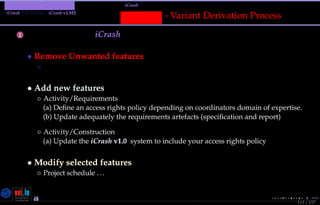 TMPA-2015-Keynote - Part: Illustration: The iCrash MessepVariant
iCrash SEP Variant - iCrash v1.ME
113 / 157
Messep - Variant Derivation Process
1 Deﬁne Deltas for iCrash 4ME
• Remove Unwanted features
◦ Requirements simulation level (Prolog)
• Add new features
◦ Activity/Requirements
(a) Deﬁne an access rights policy depending on coordinators domain of expertise.
(b) Update adequately the requirements artefacts (speciﬁcation and report)
◦ Activity/Construction
(a) Update the iCrash v1.0 system to include your access rights policy
• Modify selected features
◦ Project schedule . ..
Nicolas Guelﬁ- Wednesday 11th November, 2015 (23:06) - University of Luxembourg, LU
 