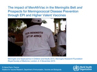The impact of MenAfriVac in the Meningitis Belt and
Prospects for Meningococcal Disease Prevention
through EPI and Higher Valent Vaccines
Dr Marie-Pierre Preziosi
Initiative for Vaccine Research, Department of Immunization, Vaccines and Biologicals
Meningitis and Septicaemia in Children and Adults 2015, Meningitis Research Foundation
Royal Society of Medicine, London, 4- 5 November 2015
 