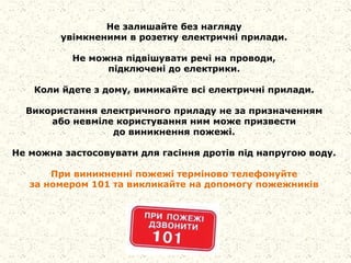 Не залишайте без нагляду
увімкненими в розетку електричні прилади.
Не можна підвішувати речі на проводи,
підключені до електрики.
Коли йдете з дому, вимикайте всі електричні прилади.
Використання електричного приладу не за призначенням
або невміле користування ним може призвести
до виникнення пожежі.
Не можна застосовувати для гасіння дротів під напругою воду.
При виникненні пожежі терміново телефонуйте
за номером 101 та викликайте на допомогу пожежників
 