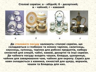 Столові сервізи: а - обідній; б - десертний;
в - чайний; г - кавовий
До столового посуду належать: столові сервізи, що
складаються з глибоких та мілких тарілок, салатниць,
соусниць, супниць, тарілок для рибних продуктів, набору
ємностей для спецій, чайні, кавові, десертні та інші сервізи.
До чайного посуду входять чашки, блюдця, цукорниця,
чайник для заварювання чаю, чайник для окропу. Сервіз для
кави складається з кавника, ємностей для цукру, вершків,
чашок та блюдець для них.
 