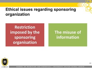 S C H O O L O F N U T R I T I O N A N D D I E T E T I C S • U N I V E R S I T I S U L T A N Z A I N A L A B I D I N
Ethical issues regarding sponsoring
organization
10
RestrictionRestriction
imposed by theimposed by the
sponsoringsponsoring
organisationorganisation
The misuse ofThe misuse of
informationinformation
 