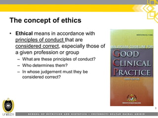 S C H O O L O F N U T R I T I O N A N D D I E T E T I C S • U N I V E R S I T I S U L T A N Z A I N A L A B I D I N
The concept of ethics
• Ethical means in accordance with
principles of conduct that are
considered correct, especially those of
a given profession or group
– What are these principles of conduct?
– Who determines them?
– In whose judgement must they be
considered correct?
3
 