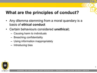 S C H O O L O F N U T R I T I O N A N D D I E T E T I C S • U N I V E R S I T I S U L T A N Z A I N A L A B I D I N
What are the principles of conduct?
• Any dilemma stemming from a moral quandary is a
basis of ethical conduct
• Certain behaviours considered unethical;
– Causing harm to individuals
– Breaching confidentiality
– Using information inappropriately
– Introducing bias
4
 