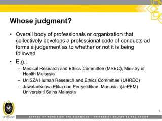 S C H O O L O F N U T R I T I O N A N D D I E T E T I C S • U N I V E R S I T I S U L T A N Z A I N A L A B I D I N
Whose judgment?
• Overall body of professionals or organization that
collectively develops a professional code of conducts ad
forms a judgement as to whether or not it is being
followed
• E.g.;
– Medical Research and Ethics Committee (MREC), Ministry of
Health Malaysia
– UniSZA Human Research and Ethics Committee (UHREC)
– Jawatankuasa Etika dan Penyelidikan Manusia (JePEM)
Universisiti Sains Malaysia
5
 