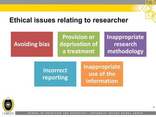 S C H O O L O F N U T R I T I O N A N D D I E T E T I C S • U N I V E R S I T I S U L T A N Z A I N A L A B I D I N
Ethical issues relating to researcher
9
Avoiding biasAvoiding bias
Provision orProvision or
deprivation ofdeprivation of
a treatmenta treatment
InappropriateInappropriate
researchresearch
methodologymethodology
IncorrectIncorrect
reportingreporting
InappropriateInappropriate
use of theuse of the
informationinformation
 